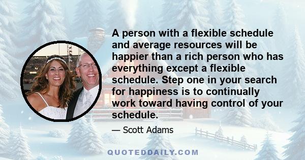 A person with a flexible schedule and average resources will be happier than a rich person who has everything except a flexible schedule. Step one in your search for happiness is to continually work toward having