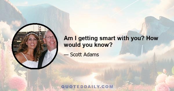 Am I getting smart with you? How would you know?