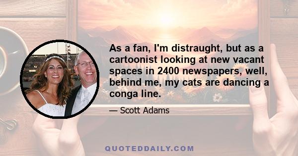 As a fan, I'm distraught, but as a cartoonist looking at new vacant spaces in 2400 newspapers, well, behind me, my cats are dancing a conga line.