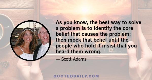 As you know, the best way to solve a problem is to identify the core belief that causes the problem; then mock that belief until the people who hold it insist that you heard them wrong.