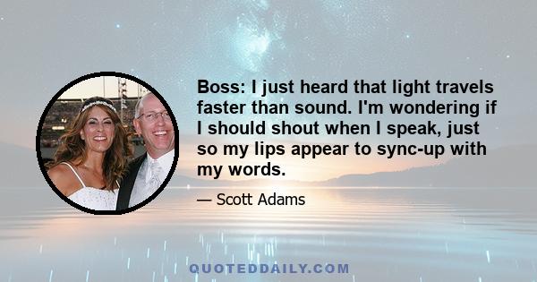 Boss: I just heard that light travels faster than sound. I'm wondering if I should shout when I speak, just so my lips appear to sync-up with my words.