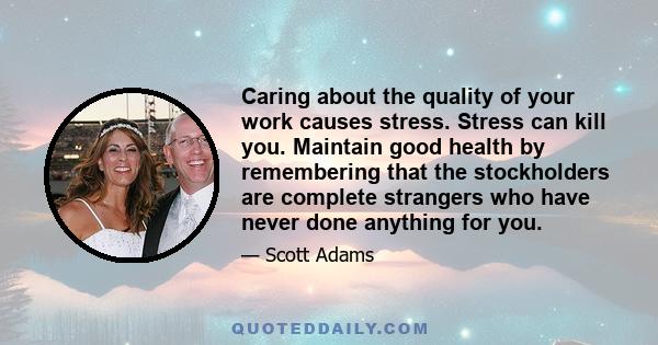 Caring about the quality of your work causes stress. Stress can kill you. Maintain good health by remembering that the stockholders are complete strangers who have never done anything for you.