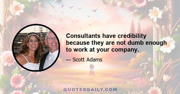 Consultants have credibility because they are not dumb enough to work at your company.