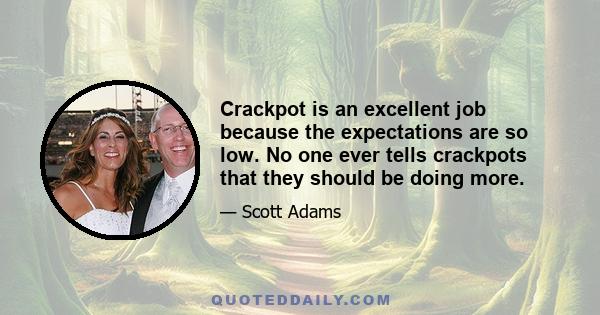 Crackpot is an excellent job because the expectations are so low. No one ever tells crackpots that they should be doing more.