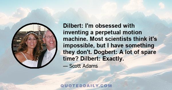 Dilbert: I'm obsessed with inventing a perpetual motion machine. Most scientists think it's impossible, but I have something they don't. Dogbert: A lot of spare time? Dilbert: Exactly.