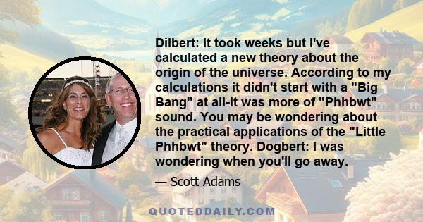 Dilbert: It took weeks but I've calculated a new theory about the origin of the universe. According to my calculations it didn't start with a Big Bang at all-it was more of Phhbwt sound. You may be wondering about the