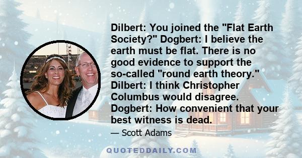 Dilbert: You joined the Flat Earth Society? Dogbert: I believe the earth must be flat. There is no good evidence to support the so-called round earth theory. Dilbert: I think Christopher Columbus would disagree.