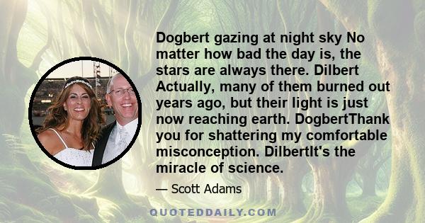 Dogbert gazing at night sky No matter how bad the day is, the stars are always there. Dilbert Actually, many of them burned out years ago, but their light is just now reaching earth. DogbertThank you for shattering my