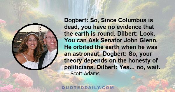 Dogbert: So, Since Columbus is dead, you have no evidence that the earth is round. Dilbert: Look. You can Ask Senator John Glenn. He orbited the earth when he was an astronaut. Dogbert: So, your theory depends on the