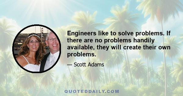 Engineers like to solve problems. If there are no problems handily available, they will create their own problems.