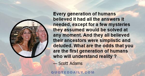 Every generation of humans believed it had all the answers it needed, except for a few mysteries they assumed would be solved at any moment. And they all believed their ancestors were simplistic and deluded. What are