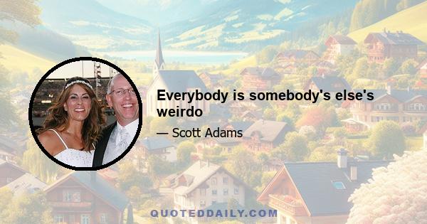 Everybody is somebody's else's weirdo