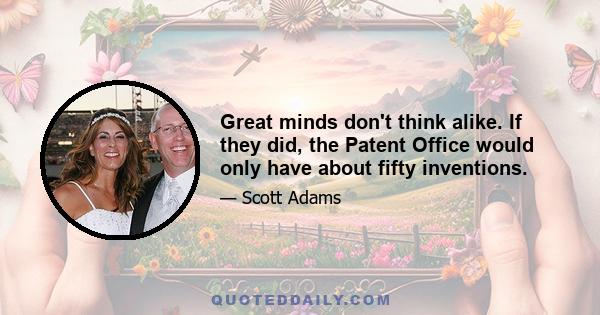 Great minds don't think alike. If they did, the Patent Office would only have about fifty inventions.