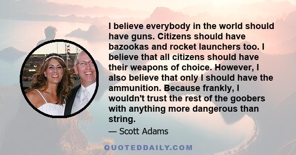 I believe everybody in the world should have guns. Citizens should have bazookas and rocket launchers too. I believe that all citizens should have their weapons of choice. However, I also believe that only I should have 