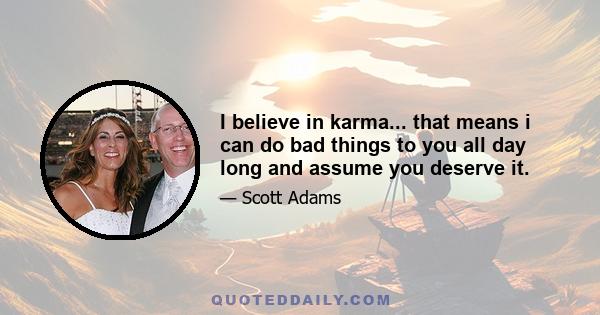 I believe in karma... that means i can do bad things to you all day long and assume you deserve it.