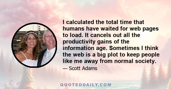 I calculated the total time that humans have waited for web pages to load. It cancels out all the productivity gains of the information age. Sometimes I think the web is a big plot to keep people like me away from