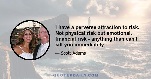 I have a perverse attraction to risk. Not physical risk but emotional, financial risk - anything than can't kill you immediately.