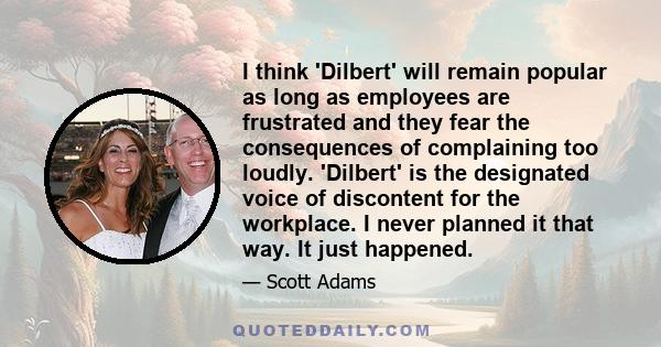 I think 'Dilbert' will remain popular as long as employees are frustrated and they fear the consequences of complaining too loudly. 'Dilbert' is the designated voice of discontent for the workplace. I never planned it