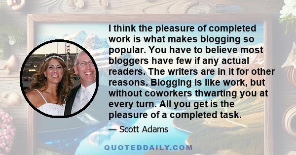 I think the pleasure of completed work is what makes blogging so popular. You have to believe most bloggers have few if any actual readers. The writers are in it for other reasons. Blogging is like work, but without