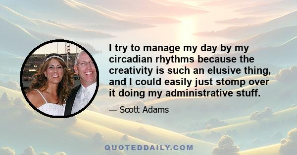 I try to manage my day by my circadian rhythms because the creativity is such an elusive thing, and I could easily just stomp over it doing my administrative stuff.