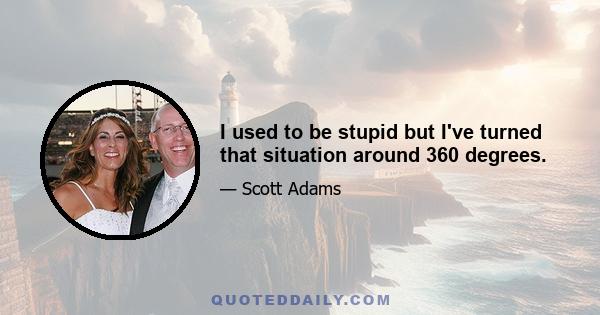 I used to be stupid but I've turned that situation around 360 degrees.