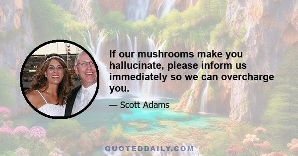 If our mushrooms make you hallucinate, please inform us immediately so we can overcharge you.