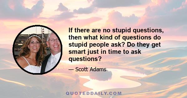 If there are no stupid questions, then what kind of questions do stupid people ask? Do they get smart just in time to ask questions?