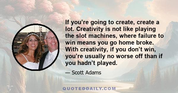 If you’re going to create, create a lot. Creativity is not like playing the slot machines, where failure to win means you go home broke. With creativity, if you don’t win, you’re usually no worse off than if you hadn’t