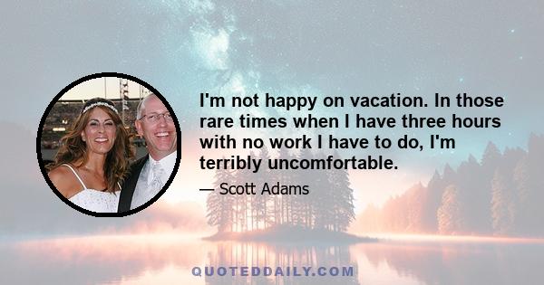 I'm not happy on vacation. In those rare times when I have three hours with no work I have to do, I'm terribly uncomfortable.