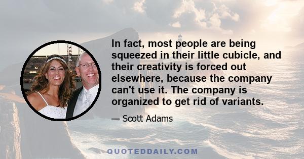 In fact, most people are being squeezed in their little cubicle, and their creativity is forced out elsewhere, because the company can't use it. The company is organized to get rid of variants.