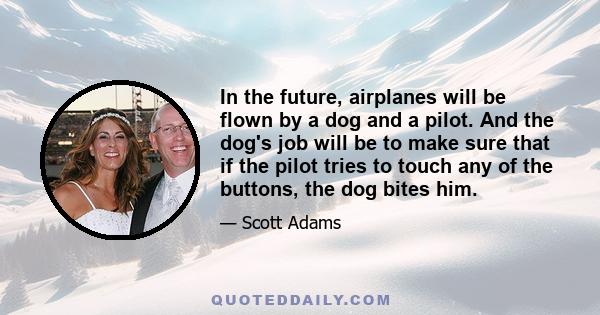 In the future, airplanes will be flown by a dog and a pilot. And the dog's job will be to make sure that if the pilot tries to touch any of the buttons, the dog bites him.