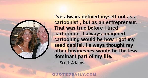 I've always defined myself not as a cartoonist , but as an entrepreneur. That was true before I tried cartooning. I always imagined cartooning would be how I got my seed capital. I always thought my other businesses