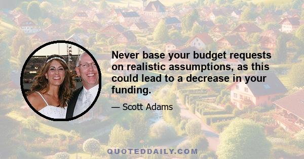 Never base your budget requests on realistic assumptions, as this could lead to a decrease in your funding.