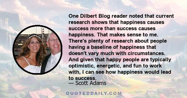 One Dilbert Blog reader noted that current research shows that happiness causes success more than success causes happiness. That makes sense to me. There's plenty of research about people having a baseline of happiness