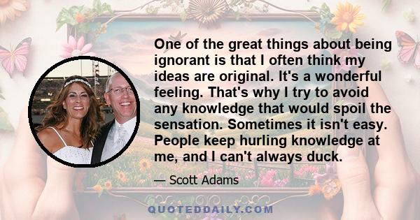 One of the great things about being ignorant is that I often think my ideas are original. It's a wonderful feeling. That's why I try to avoid any knowledge that would spoil the sensation. Sometimes it isn't easy. People 