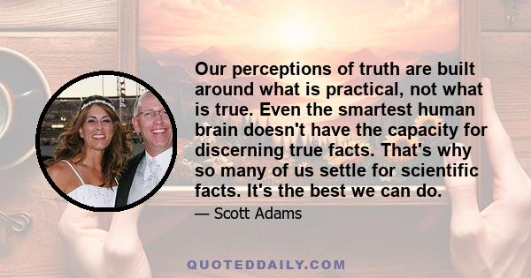 Our perceptions of truth are built around what is practical, not what is true. Even the smartest human brain doesn't have the capacity for discerning true facts. That's why so many of us settle for scientific facts.