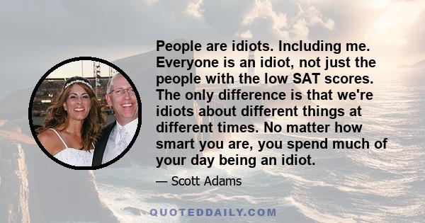 People are idiots. Including me. Everyone is an idiot, not just the people with the low SAT scores. The only difference is that we're idiots about different things at different times. No matter how smart you are, you