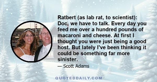 Ratbert (as lab rat, to scientist): Doc, we have to talk. Every day you feed me over a hundred pounds of macaroni and cheese. At first I thought you were just being a good host. But lately I've been thinking it could be 