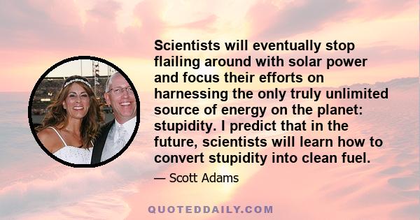 Scientists will eventually stop flailing around with solar power and focus their efforts on harnessing the only truly unlimited source of energy on the planet: stupidity. I predict that in the future, scientists will