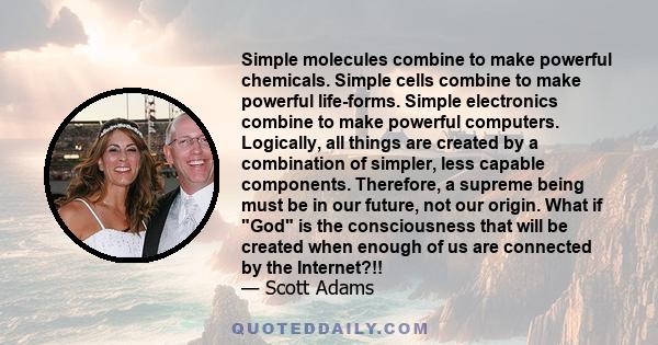 Simple molecules combine to make powerful chemicals. Simple cells combine to make powerful life-forms. Simple electronics combine to make powerful computers. Logically, all things are created by a combination of