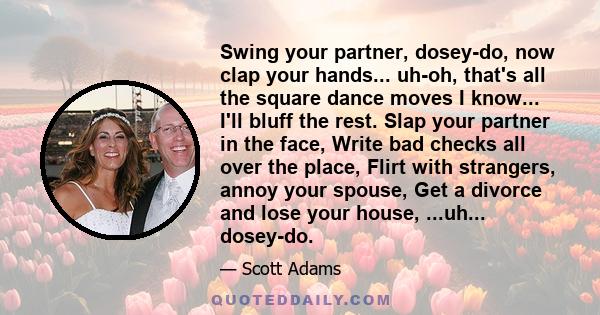 Swing your partner, dosey-do, now clap your hands... uh-oh, that's all the square dance moves I know... I'll bluff the rest. Slap your partner in the face, Write bad checks all over the place, Flirt with strangers,