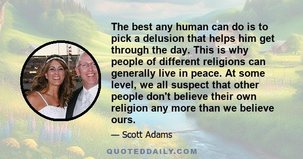 The best any human can do is to pick a delusion that helps him get through the day. This is why people of different religions can generally live in peace. At some level, we all suspect that other people don't believe