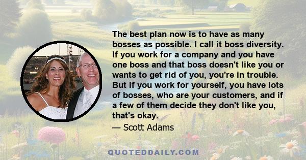 The best plan now is to have as many bosses as possible. I call it boss diversity. If you work for a company and you have one boss and that boss doesn't like you or wants to get rid of you, you're in trouble. But if you 