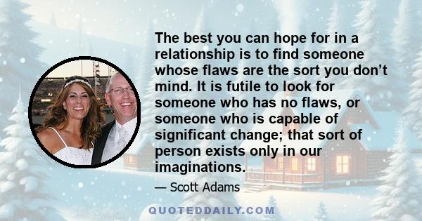 The best you can hope for in a relationship is to find someone whose flaws are the sort you don’t mind. It is futile to look for someone who has no flaws, or someone who is capable of significant change; that sort of