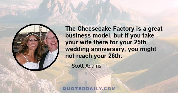 The Cheesecake Factory is a great business model, but if you take your wife there for your 25th wedding anniversary, you might not reach your 26th.