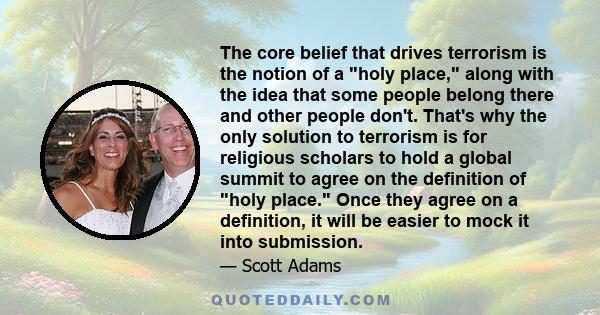 The core belief that drives terrorism is the notion of a holy place, along with the idea that some people belong there and other people don't. That's why the only solution to terrorism is for religious scholars to hold