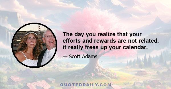 The day you realize that your efforts and rewards are not related, it really frees up your calendar.