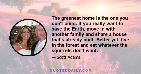 The greenest home is the one you don't build. If you really want to save the Earth, move in with another family and share a house that's already built. Better yet, live in the forest and eat whatever the squirrels don't 