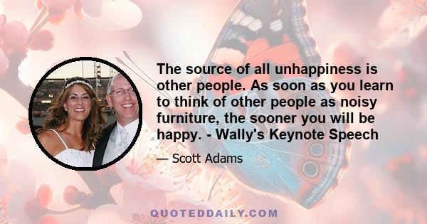 The source of all unhappiness is other people. As soon as you learn to think of other people as noisy furniture, the sooner you will be happy. - Wally's Keynote Speech