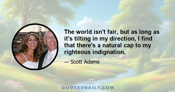 The world isn't fair, but as long as it's tilting in my direction, I find that there's a natural cap to my righteous indignation.